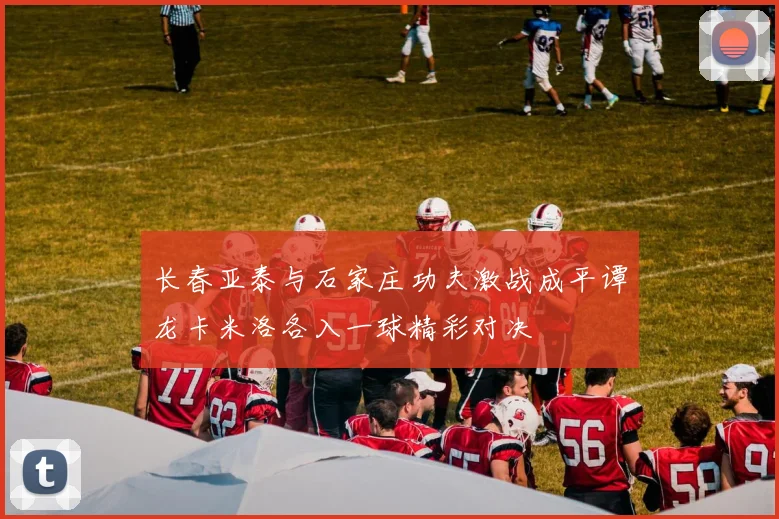 长春亚泰与石家庄功夫激战成平谭龙卡米洛各入一球精彩对决