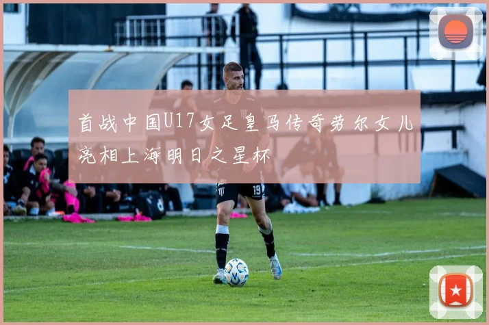首战中国U17女足皇马传奇劳尔女儿亮相上海明日之星杯
