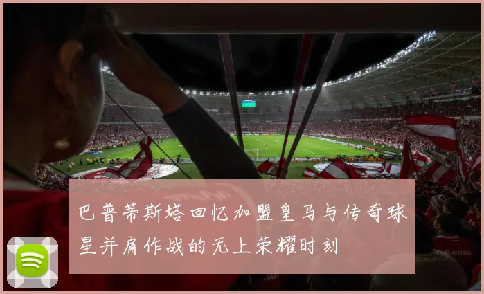 巴普蒂斯塔回忆加盟皇马与传奇球星并肩作战的无上荣耀时刻