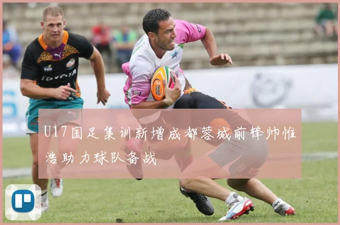 U17国足集训新增成都蓉城前锋帅惟浩助力球队备战