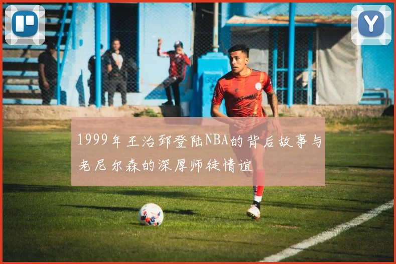 1999年王治郅登陆NBA的背后故事与老尼尔森的深厚师徒情谊