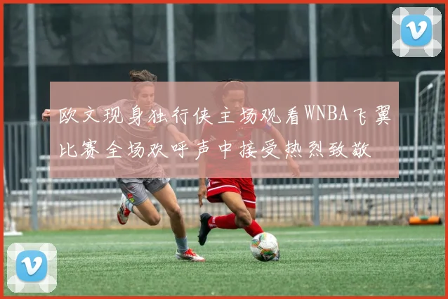 欧文现身独行侠主场观看WNBA飞翼比赛全场欢呼声中接受热烈致敬