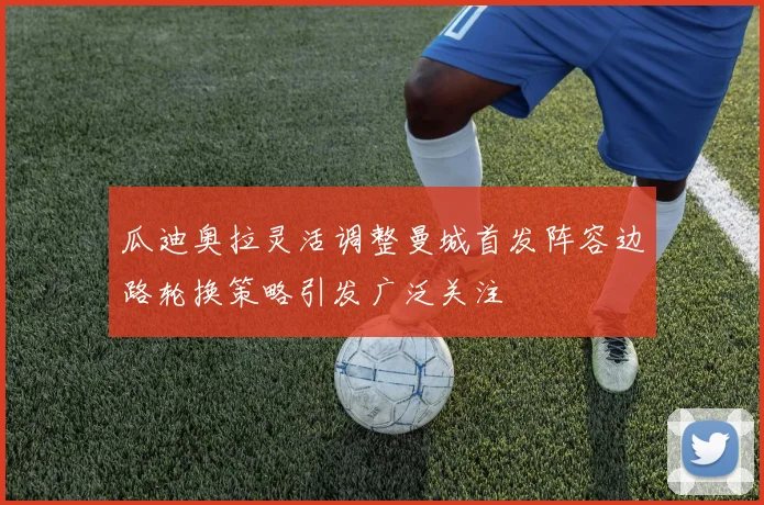 瓜迪奥拉灵活调整曼城首发阵容边路轮换策略引发广泛关注