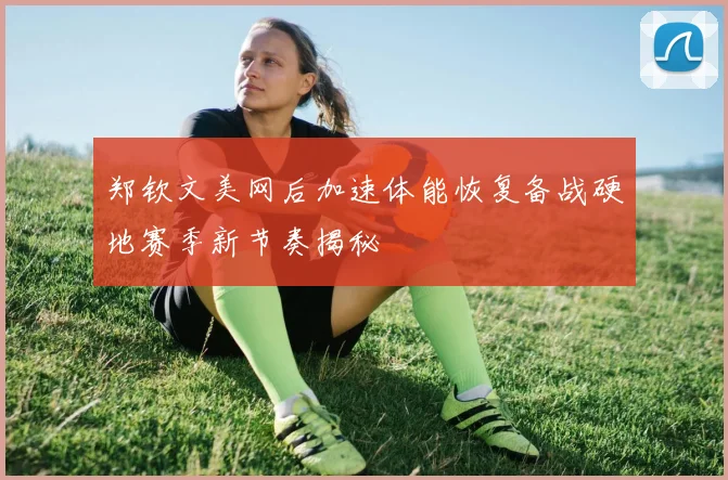 郑钦文美网后加速体能恢复备战硬地赛季新节奏揭秘