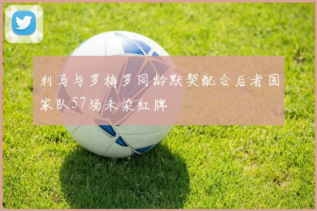 利马与罗梅罗同龄默契配合后者国家队57场未染红牌